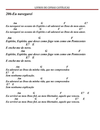 LIVROS DE CIFRAS CATÓLICAS
206-Eu navegarei
Am G F E7
Eu navegarei no oceano do Espírito e ali adorarei ao Deus do meu amor.
Am G F E7
Eu navegarei no oceano do Espírito e ali adorarei ao Deus do meu amor.
Am G F
Espírito, Espírito, que desce como fogo vem como em Pentecostes
E7 E
E enche-me de novo.
Am G F
Espírito, Espírito, que desce como fogo vem como em Pentecostes
E7 E
E enche-me de novo.
Am G F
Eu adorarei ao Deus da minha vida, que me compreendeu
E7 E
Sem nenhuma explicação.
Am G F
Eu adorarei ao Deus da minha vida, que me compreendeu
E7 E
Sem nenhuma explicação
Am G F E7 E
Eu servirei ao meu Deus fiel, ao meu libertador, aquele que venceu.
Am G F E7 E
Eu servirei ao meu Deus fiel, ao meu libertador, aquele que venceu.
 