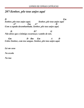 LIVROS DE CIFRAS CATÓLICAS
207-Senhor, põe teus anjos aqui
D Em
Senhor, põe teus anjos aqui. Senhor, põe teus anjos aqui
A7 Em A7 D
Com a espada desembanhada. Senhor, põe teus anjos aqui.
D D7 G
Não deixe que o inimigo escarneça e zombe de nós.
Gm D Bm Em A D
Cobre Senhor, com teu sangue. Senhor, põe teus anjos aqui.
Lá em casa
Na escola
Na rua
 