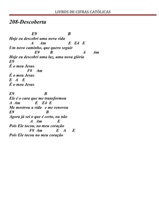 LIVROS DE CIFRAS CATÓLICAS
208-Descoberta
E9 B
Hoje eu descobri uma nova vida
A Am E E4 E
Um novo caminho, que quero seguir
E9 B A Am
Hoje eu descobri uma luz, uma nova glória
E9
É o meu Jesus
F# Am
É o meu Jesus
E A E
É o meu Jesus
E9 B
Ele é o cara que me transformou
A Am E E4 E
Me mostrou a vida e me renovou
E9 B
Agora já sei o que é certo, ou não
A Am E
Pois Ele tocou, no meu coração
F# Am E A E
Pois Ele tocou no meu coração
 