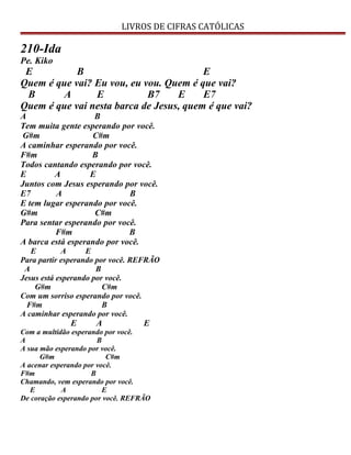 LIVROS DE CIFRAS CATÓLICAS
210-Ida
Pe. Kiko
E B E
Quem é que vai? Eu vou, eu vou. Quem é que vai?
B A E B7 E E7
Quem é que vai nesta barca de Jesus, quem é que vai?
A B
Tem muita gente esperando por você.
G#m C#m
A caminhar esperando por você.
F#m B
Todos cantando esperando por você.
E A E
Juntos com Jesus esperando por você.
E7 A B
E tem lugar esperando por você.
G#m C#m
Para sentar esperando por você.
F#m B
A barca está esperando por você.
E A E
Para partir esperando por você. REFRÃO
A B
Jesus está esperando por você.
G#m C#m
Com um sorriso esperando por você.
F#m B
A caminhar esperando por você.
E A E
Com a multidão esperando por você.
A B
A sua mão esperando por você.
G#m C#m
A acenar esperando por você.
F#m B
Chamando, vem esperando por você.
E A E
De coração esperando por você. REFRÃO
 