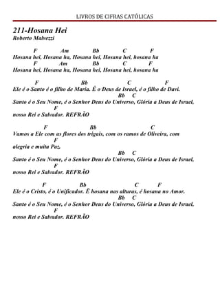 LIVROS DE CIFRAS CATÓLICAS
211-Hosana Hei
Roberto Malvezzi
F Am Bb C F
Hosana hei, Hosana ha, Hosana hei, Hosana hei, hosana ha
F Am Bb C F
Hosana hei, Hosana ha, Hosana hei, Hosana hei, hosana ha
F Bb C F
Ele é o Santo é o filho de Maria. É o Deus de Israel, é o filho de Davi.
Bb C
Santo é o Seu Nome, é o Senhor Deus do Universo, Glória a Deus de Israel,
F
nosso Rei e Salvador. REFRÃO
F Bb C
Vamos a Ele com as flores dos trigais, com os ramos de Oliveira, com
F
alegria e muita Paz.
Bb C
Santo é o Seu Nome, é o Senhor Deus do Universo, Glória a Deus de Israel,
F
nosso Rei e Salvador. REFRÃO
F Bb C F
Ele é o Cristo, é o Unificador. Ë hosana nas alturas, é hosana no Amor.
Bb C
Santo é o Seu Nome, é o Senhor Deus do Universo, Glória a Deus de Israel,
F
nosso Rei e Salvador. REFRÃO
 