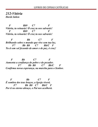 LIVROS DE CIFRAS CATÓLICAS
212-Vitória
David Julien
F Bb9 C7 F
Vitória, tu reinarás! Ó cruz tu nos salvarás!
F Bb9 C7 F
Vitória, tu reinarás! Ó cruz tu nos salvarás!
F Bb C7 F
Brilhando sobre o mundo que vive sem tua luz.
F7 Bb B0 C7 Bb/C F
Tu és um sol fecundo de amor e de paz, ó cruz!
F Bb C7 F
Aumenta a confiança do pobre e do pecador.
F7 Bb B0 C7 Bb/C F
Confirma nossa esperança, na marcha para o Senhor.
F Bb C7 F
É sombra dos teus braços, a Igreja viverá.
F7 Bb B0 C7 Bb/C F
Por ti no eterno abraço, o Pai nos acolherá.
 