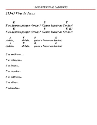 LIVROS DE CIFRAS CATÓLICAS
213-O Vira de Jesus
E B E
E os homens porque vieram ? Viemos louvar ao Senhor!
E B E E7
E os homens porque vieram ? Viemos louvar ao Senhor!
A E B E
Aleluia, aleluia, glória e louvor ao Senhor!
A E B E
Aleluia, aleluia, glória e louvor ao Senhor!
E as mulheres...
E as crianças...
E os jovens...
E os casados...
E os solteiros...
E as viúvas...
E nós todos...
 