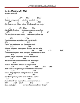 LIVROS DE CIFRAS CATÓLICAS
016-Abraço de Pai
Walmir Alencar
A A7+ F#m C#m
Quanto eu esperei! Ansioso queria te ver
D7+ A Bm D/E
E te falar o que há em mim, já não podia me conter
A A7+ F#m C#m
Me decidi, Senhor, hoje quero rasgar meu viver
D7+ A Bm G E
E te mostrar meu coração, tudo que tenho e sou
A7+ F#m
E por mais que me falem, não vou desistir!
D7+ D/E
Eu sei que nada sou, por isso estou aqui
A7+ F#m
Mas eu sei que o amor que o Senhor tem por mim
D7+ Bm D/E A7+ D/E
É muito mais que o meu, sou gota derramada no mar
A7+ F#m
Quanto tempo também o Senhor me esperou
D7+ D/E
Nas tardes encontrou saudade em meu lugar
A7+ F#m
Mas ao me ver na estrada ao longe voltar
D7+ Bm D/E A7+ D/E
Num salto se alegrou e foi correndo me encontrar
A7+ F#m
E não me perguntou nem por onde eu andei
D+7 D/E
Dos bens que eu gastei, mais nada me restou
A7+ F#m
Mas olhando em meus olhos somente me amou
D7+ A/C# Bm7 D/E A7+
E ao me beijar, me acolheu num abraço de pai
 