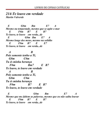LIVROS DE CIFRAS CATÓLICAS
214-Te louvo em verdade
Martin Valverde
E G#m Bm E7 A
Mesmo na tempestade, mesmo que se agite o mar
E F#m B7 E B7
Te louvo, te louvo em verda...de
E G#m Bm E7 A
Mesmo longe dos meus, mesmo na solidão
E F#m B7 E E7
Te louvo, te louvo em verda...de
A B
Pois somente tenho a Ti,
G#m C#m
Tu és minha herança
F#m Bm7 E B7
Te louvo, te louvo em verdade
A B
Pois somente tenho a Ti,
G#m C#m
Tu és minha herança
F#m B7 E B7
Te louvo, te louvo em verdade
E G#m Bm E7 A
Mesmo que me faltem as palavras, mesmo que eu não saiba louvar
E F#m B7 E B7
Te louvo, te louvo em verda...de
 