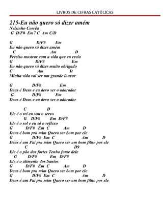 LIVROS DE CIFRAS CATÓLICAS
215-Eu não quero só dizer amém
Nelsinho Corrêa
G D/F# Em7 C Am C/D
G D/F# Em
Eu não quero só dizer amém
C Am D
Preciso mostrar com a vida que eu creio
G D/F# Em
Eu não quero só dizer muito obrigado
C Am D
Minha vida vai ser um grande louvor
G D/F# Em
Deus é Deus e eu devo ser o adorador
G D/F# Em
Deus é Deus e eu devo ser o adorador
C D
Ele é o rei eu sou o servo
G D/F# Em D/F#
Ele é o sol e eu só o reflexo
G D/F# Em C Am D
Deus é bom pra mim Quero ser bom por ele
G D/F# Em C Am D
Deus é um Pai pra mim Quero ser um bom filho por ele
C D9
Ele é o pão dos fortes Tenho fome dele
G D/F# Em D/F#
Ele é o alimento dos Santos
G D/F# Em C Am D
Deus é bom pra mim Quero ser bom por ele
G D/F# Em C Am D
Deus é um Pai pra mim Quero ser um bom filho por ele
 