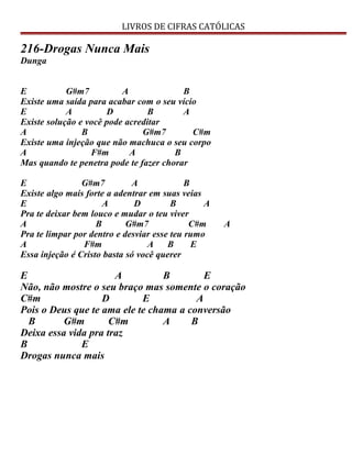 LIVROS DE CIFRAS CATÓLICAS
216-Drogas Nunca Mais
Dunga
E G#m7 A B
Existe uma saída para acabar com o seu vício
E A D B A
Existe solução e você pode acreditar
A B G#m7 C#m
Existe uma injeção que não machuca o seu corpo
A F#m A B
Mas quando te penetra pode te fazer chorar
E G#m7 A B
Existe algo mais forte a adentrar em suas veias
E A D B A
Pra te deixar bem louco e mudar o teu viver
A B G#m7 C#m A
Pra te limpar por dentro e desviar esse teu rumo
A F#m A B E
Essa injeção é Cristo basta só você querer
E A B E
Não, não mostre o seu braço mas somente o coração
C#m D E A
Pois o Deus que te ama ele te chama a conversão
B G#m C#m A B
Deixa essa vida pra traz
B E
Drogas nunca mais
 