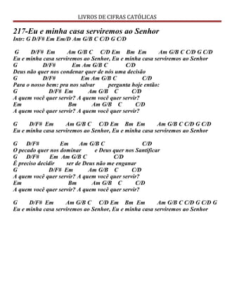 LIVROS DE CIFRAS CATÓLICAS
217-Eu e minha casa serviremos ao Senhor
Intr: G D/F# Em Em/D Am G/B C C/D G C/D
G D/F# Em Am G/B C C/D Em Bm Em Am G/B C C/D G C/D
Eu e minha casa serviremos ao Senhor, Eu e minha casa serviremos ao Senhor
G D/F# Em Am G/B C C/D
Deus não quer nos condenar quer de nós uma decisão
G D/F# Em Am G/B C C/D
Para o nosso bem: pra nos salvar pergunta hoje então:
G D/F# Em Am G/B C C/D
A quem você quer servir? A quem você quer servir?
Em Bm Am G/B C C/D
A quem você quer servir? A quem você quer servir?
G D/F# Em Am G/B C C/D Em Bm Em Am G/B C C/D G C/D
Eu e minha casa serviremos ao Senhor, Eu e minha casa serviremos ao Senhor
G D/F# Em Am G/B C C/D
O pecado quer nos dominar e Deus quer nos Santificar
G D/F# Em Am G/B C C/D
É preciso decidir ser de Deus não me enganar
G D/F# Em Am G/B C C/D
A quem você quer servir? A quem você quer servir?
Em Bm Am G/B C C/D
A quem você quer servir? A quem você quer servir?
G D/F# Em Am G/B C C/D Em Bm Em Am G/B C C/D G C/D G
Eu e minha casa serviremos ao Senhor, Eu e minha casa serviremos ao Senhor
 