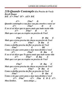 LIVROS DE CIFRAS CATÓLICAS
218-Quando Contemplo (Eu Preciso de Você)
Rozeli Duque
D/E A7+ F#m7 D7+ A/C# D/E
A7+ F#m7 D E
Quando contemplo a sua face sua paz envolve o meu ser
A7+ F#m7 D E
E eu só sei dizer que te quero mais que tudo nesta vida
A7+ F#m7 D E
Mais que o ar que eu respiro eu preciso de Você
F#m7 E D Bm E
Mais que a terra precisa da chuva eu preciso de Você
A7+ F#m7 D Bm E
Como a abelha precisa da flor eu preciso de Você
F#m7 E DE
Como o rio que corre para o mar meu destino é você
A7+ F#m7 D Bm E
E eu só sei dizer que Te quero mais que tudo nesta vida
A7+ F#m7 D Bm E
Mais que o ar que eu respiro eu preciso de Você
F#m7 E D Bm E
Mais que a terra precisa da chuva eu preciso de Você
A7+ F#m7 D Bm E
Como a abelha precisa da flor eu preciso de Você
F#m7 E D Bm E
Como o rio que corre para o mar meu destino é você
A7+ F#m7 A7+ F#m E D E A7+
Meu Senhor, meu amigo ...
 