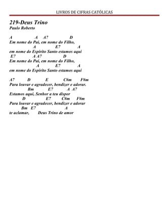 LIVROS DE CIFRAS CATÓLICAS
219-Deus Trino
Paulo Roberto
A A A7 D
Em nome do Pai, em nome do Filho,
A E7 A
em nome do Espírito Santo estamos aqui
E7 A A7 D
Em nome do Pai, em nome do Filho,
A E7 A
em nome do Espírito Santo estamos aqui
A7 D E C#m F#m
Para louvar e agradecer, bendizer e adorar.
Bm E7 A A7
Estamos aqui, Senhor a teu dispor
D E7 C#m F#m
Para louvar e agradecer, bendizer e adorar
Bm E7 A
te aclamar, Deus Trino de amor
 