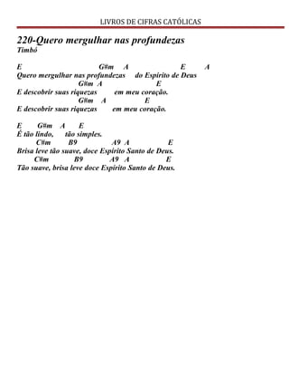 LIVROS DE CIFRAS CATÓLICAS
220-Quero mergulhar nas profundezas
Timbó
E G#m A E A
Quero mergulhar nas profundezas do Espírito de Deus
G#m A E
E descobrir suas riquezas em meu coração.
G#m A E
E descobrir suas riquezas em meu coração.
E G#m A E
É tão lindo, tão simples.
C#m B9 A9 A E
Brisa leve tão suave, doce Espírito Santo de Deus.
C#m B9 A9 A E
Tão suave, brisa leve doce Espírito Santo de Deus.
 
