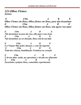 LIVROS DE CIFRAS CATÓLICAS
221-Olhos Firmes
Betinho
E C#m A B E
Olhos Firmes em Deus, Olhos firmes em Deus, para não desanimar
E C#m A B E
Olhos Firmes em Deus, Olhos firmes em Deus, sim agora vou amar
E C#m A B E
Não desanimar ao peso da cruz, olhe para o teu Jesus
E C#m A B E
Não desanimar ao ser deixado, Deus está do teu lado
E C#m A B E
E a Virgem Mãe poder abraçar, e com ela suportar
E C#m A B E
Toda dor, tristeza, humilhação: Fortaleza no coração
E C#m A B E
E do teu altar, então, me aproximar, e do pão me alimentar
E C#m A B E
Eucaristia o próprio Deus, comunhão experimentar
 