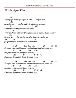 LIVROS DE CIFRAS CATÓLICAS
222-És Água Viva
G
Eu te peço desta água que tu tens, é água viva
Am
meu Senhor tenho sede e tenho fome de amor
D G D7
E acredito nesta fonte de onde vens.
G
Vens de Deus, estás em Deus, também és Deus e Deus contigo
Am
faz um só. Eu porém que vim da terra e volto ao
Am D G
pó quero viver eternamente ao lado teu.
C D Bm Em Am D G G7
És água viva, és vida nova e todo dia me batizas outra vez.
C D Bm Em
me fazes renascer, me fazes reviver,
Am D G C G
Eu quero água desta fonte de onde vens.
C D Bm Em Am D G G7
És água viva, és vida nova e todo dia me batizas outra vez.
C D Bm Em
me fazes renascer, me fazes reviver,
Am D G C G
Eu quero água desta fonte de onde vens.
 