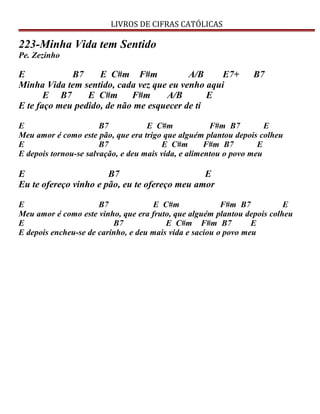 LIVROS DE CIFRAS CATÓLICAS
223-Minha Vida tem Sentido
Pe. Zezinho
E B7 E C#m F#m A/B E7+ B7
Minha Vida tem sentido, cada vez que eu venho aqui
E B7 E C#m F#m A/B E
E te faço meu pedido, de não me esquecer de ti
E B7 E C#m F#m B7 E
Meu amor é como este pão, que era trigo que alguém plantou depois colheu
E B7 E C#m F#m B7 E
E depois tornou-se salvação, e deu mais vida, e alimentou o povo meu
E B7 E
Eu te ofereço vinho e pão, eu te ofereço meu amor
E B7 E C#m F#m B7 E
Meu amor é como este vinho, que era fruto, que alguém plantou depois colheu
E B7 E C#m F#m B7 E
E depois encheu-se de carinho, e deu mais vida e saciou o povo meu
 