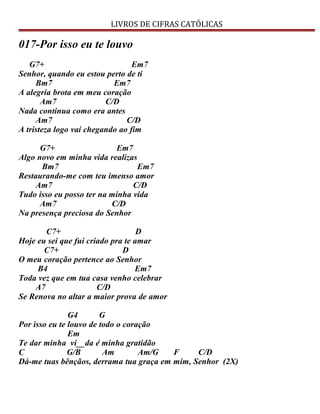 LIVROS DE CIFRAS CATÓLICAS
017-Por isso eu te louvo
G7+ Em7
Senhor, quando eu estou perto de ti
Bm7 Em7
A alegria brota em meu coração
Am7 C/D
Nada continua como era antes
Am7 C/D
A tristeza logo vai chegando ao fim
G7+ Em7
Algo novo em minha vida realizas
Bm7 Em7
Restaurando-me com teu imenso amor
Am7 C/D
Tudo isso eu posso ter na minha vida
Am7 C/D
Na presença preciosa do Senhor
C7+ D
Hoje eu sei que fui criado pra te amar
C7+ D
O meu coração pertence ao Senhor
B4 Em7
Toda vez que em tua casa venho celebrar
A7 C/D
Se Renova no altar a maior prova de amor
G4 G
Por isso eu te louvo de todo o coração
Em
Te dar minha vi__da é minha gratidão
C G/B Am Am/G F C/D
Dá-me tuas bênçãos, derrama tua graça em mim, Senhor (2X)
 