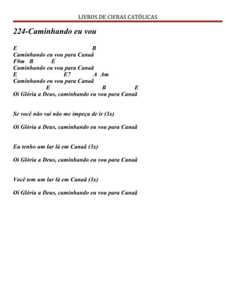 LIVROS DE CIFRAS CATÓLICAS
224-Caminhando eu vou
E B
Caminhando eu vou para Canaã
F#m B E
Caminhando eu vou para Canaã
E E7 A Am
Caminhando eu vou para Canaã
E B E
Oi Glória a Deus, caminhando eu vou para Canaã
Se você não vai não me impeça de ir (3x)
Oi Glória a Deus, caminhando eu vou para Canaã
Eu tenho um lar lá em Canaã (3x)
Oi Glória a Deus, caminhando eu vou para Canaã
Você tem um lar lá em Canaã (3x)
Oi Glória a Deus, caminhando eu vou para Canaã
 