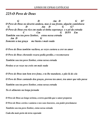LIVROS DE CIFRAS CATÓLICAS
225-O Povo de Deus
G D Am D G D7
O Povo de Deus no deserto andava, mas à sua frente, alguém caminhava
G D Am D G G7
O Povo de Deus era rico em nada só tinha esperança e o pó da estrada
C Cm G D/F# Em
Também sou teu povo Senhor, estou nessa estrada
Am D G
Somente a tua graça me basta e mais nada
O Povo de Deus também vacilava, as vezes custava a crer no amor
O Povo de Deus chorando rezava pedia perdão, e recomessava
Também sou teu povo Senhor, estou nessa estrada
Perdoa se as vezes na creio em mais nada
O Povo de Deus tam bem teve fome, e tu lhe mandaste, o pão lá do céu
O Povo de Deus cantando deu graças, provou teu amor, teu amor que não passa
Também sou teu povo Senhor, estou nessa estrada
Tu és alimento na longa jornada
O Povo de Deus ao longe avistou, a terra querida que o amor preparou
O Povo de Deus corria e cantava e nos seus louvores, seu poder proclamava
Também sou teu povo Senhor, estou nessa estrada
Cada dia mais perto da terra esperada
 