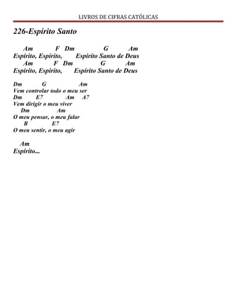 LIVROS DE CIFRAS CATÓLICAS
226-Espírito Santo
Am F Dm G Am
Espírito, Espírito, Espírito Santo de Deus
Am F Dm G Am
Espírito, Espírito, Espírito Santo de Deus
Dm G Am
Vem controlar todo o meu ser
Dm E7 Am A7
Vem dirigir o meu viver
Dm Am
O meu pensar, o meu falar
B E7
O meu sentir, o meu agir
Am
Espírito...
 