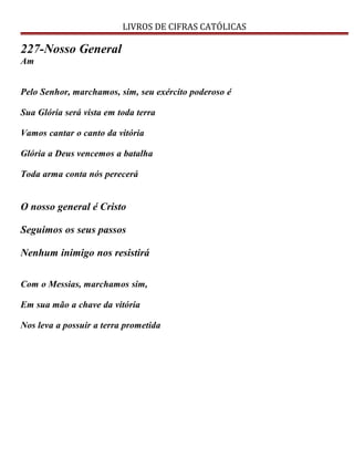 LIVROS DE CIFRAS CATÓLICAS
227-Nosso General
Am
Pelo Senhor, marchamos, sim, seu exército poderoso é
Sua Glória será vista em toda terra
Vamos cantar o canto da vitória
Glória a Deus vencemos a batalha
Toda arma conta nós perecerá
O nosso general é Cristo
Seguimos os seus passos
Nenhum inimigo nos resistirá
Com o Messias, marchamos sim,
Em sua mão a chave da vitória
Nos leva a possuir a terra prometida
 