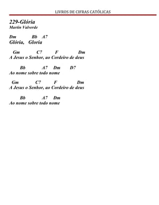 LIVROS DE CIFRAS CATÓLICAS
229-Glória
Martin Valverde
Dm Bb A7
Glória, Gloria
Gm C7 F Dm
A Jesus o Senhor, ao Cordeiro de deus
Bb A7 Dm D7
Ao nome sobre todo nome
Gm C7 F Dm
A Jesus o Senhor, ao Cordeiro de deus
Bb A7 Dm
Ao nome sobre todo nome
 