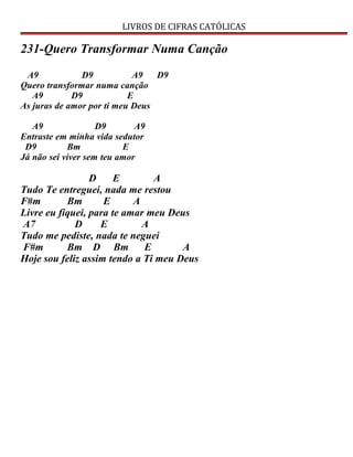 LIVROS DE CIFRAS CATÓLICAS
231-Quero Transformar Numa Canção
A9 D9 A9 D9
Quero transformar numa canção
A9 D9 E
As juras de amor por ti meu Deus
A9 D9 A9
Entraste em minha vida sedutor
D9 Bm E
Já não sei viver sem teu amor
D E A
Tudo Te entreguei, nada me restou
F#m Bm E A
Livre eu fiquei, para te amar meu Deus
A7 D E A
Tudo me pediste, nada te neguei
F#m Bm D Bm E A
Hoje sou feliz assim tendo a Ti meu Deus
 