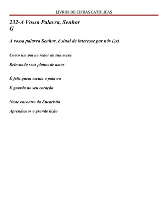 LIVROS DE CIFRAS CATÓLICAS
232-A Vossa Palavra, Senhor
G
A vossa palavra Senhor, é sinal de interesse por nós (2x)
Como um pai ao redor de sua mesa
Relevando seus planos de amor
É feliz quem escuta a palavra
E guarda no seu coração
Neste encontro da Eucaristia
Aprendemos a grande lição
 