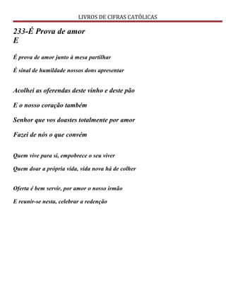 LIVROS DE CIFRAS CATÓLICAS
233-É Prova de amor
E
É prova de amor junto à mesa partilhar
É sinal de humildade nossos dons apresentar
Acolhei as oferendas deste vinho e deste pão
E o nosso coração também
Senhor que vos doastes totalmente por amor
Fazei de nós o que convém
Quem vive para si, empobrece o seu viver
Quem doar a própria vida, vida nova há de colher
Oferta é bem servir, por amor o nosso irmão
E reunir-se nesta, celebrar a redenção
 