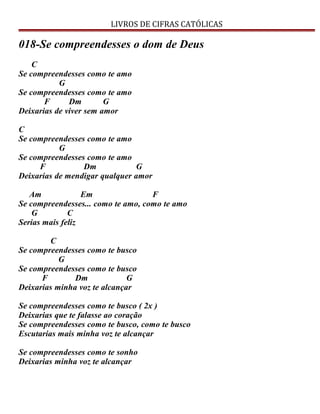 LIVROS DE CIFRAS CATÓLICAS
018-Se compreendesses o dom de Deus
C
Se compreendesses como te amo
G
Se compreendesses como te amo
F Dm G
Deixarias de viver sem amor
C
Se compreendesses como te amo
G
Se compreendesses como te amo
F Dm G
Deixarias de mendigar qualquer amor
Am Em F
Se compreendesses... como te amo, como te amo
G C
Serias mais feliz
C
Se compreendesses como te busco
G
Se compreendesses como te busco
F Dm G
Deixarias minha voz te alcançar
Se compreendesses como te busco ( 2x )
Deixarias que te falasse ao coração
Se compreendesses como te busco, como te busco
Escutarias mais minha voz te alcançar
Se compreendesses como te sonho
Deixarias minha voz te alcançar
 