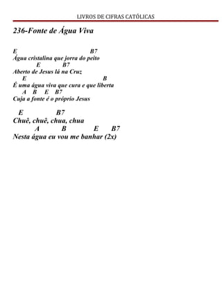 LIVROS DE CIFRAS CATÓLICAS
236-Fonte de Água Viva
E B7
Água cristalina que jorra do peito
E B7
Aberto de Jesus lá na Cruz
E B
É uma água viva que cura e que liberta
A B E B7
Cuja a fonte é o próprio Jesus
E B7
Chuê, chuê, chua, chua
A B E B7
Nesta água eu vou me banhar (2x)
 