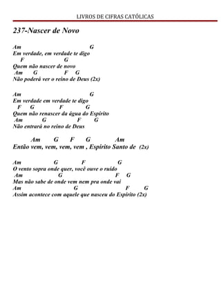 LIVROS DE CIFRAS CATÓLICAS
237-Nascer de Novo
Am G
Em verdade, em verdade te digo
F G
Quem não nascer de novo
Am G F G
Não poderá ver o reino de Deus (2x)
Am G
Em verdade em verdade te digo
F G F G
Quem não renascer da água do Espírito
Am G F G
Não entrará no reino de Deus
Am G F G Am
Então vem, vem, vem, vem , Espírito Santo de (2x)
Am G F G
O vento sopra onde quer, você ouve o ruído
Am G F G
Mas não sabe de onde vem nem pra onde vai
Am G F G
Assim acontece com aquele que nasceu do Espírito (2x)
 