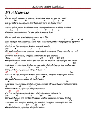 LIVROS DE CIFRAS CATÓLICAS
238-A Montanha
C
Eu vou seguir uma luz lá no alto, eu vou ouvir uma voz que me chama
Dm G F G C G
Eu vou subir a montanha e ficar bem mais perto de Deus e rezar
C
Eu vou gritar para o mundo me ouvir e acompanhar toda a minha escalada
Dm G F G C G
E ajudar a mostrar como é o meu grito de amor e de fé
C
Eu vou pedir que as estrelas não parem de brilhar
Dm G F G C G
E as crianças não deixem de sorrir, e que os homens jamais se esqueçam de agradecer
C
Por isso eu digo: obrigado Senhor, por mais um dia
Dm G F G C
Obrigado senhor que eu possa ver, que seria de mim sem a fé que eu tenho em você
G#7 C#
Por mais que eu sofra, obrigado senhor mesmo que eu chore
D#m G# F# G# C# G#
Obrigado Senhor por eu saber, que tudo isso me mostra o caminho que leva a você
C# Fm
Mais uma vez: obrigado Senhor por outro dia, obrigado Senhor que o sol nasceu
G# F# G# C#
Obrigado Senhor, agradeço obrigado Senhor
A7 D Em
Por isso eu digo: obrigado Senhor, pelas estrelas, obrigado senhor pelo sorriso
A G A D
Obrigado Senhor, agradeço obrigado Senhor
D Em
Mais uma vez: obrigado Senhor por um novo dia, obrigado Senhor pala esperança
A G A D
Obrigado Senhor, agradeço obrigado Senhor
A# D#
Por isso eu digo: obrigado Senhor, obrigado Senhor pelo sorriso
Fm Bb G# Bb D#
Obrigado Senhor pelo perdão. Obrigado Senhor, agradeço obrigado Senhor
D# Fm
Mais uma vez: obrigado Senhor pela natureza, obrigado senhor por tudo isso
Bb G# Bb D#
Obrigado Senhor, agradeço obrigado Senhor
 