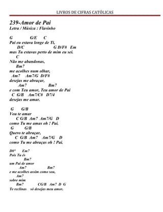 LIVROS DE CIFRAS CATÓLICAS
239-Amor de Pai
Letra / Música : Flavinho
G G/E C
Pai eu estava longe de Ti,
D/C G D/F# Em
mas Tu estavas perto de mim eu sei.
C
Não me abandonas,
Bm7
me acolhes num olhar,
Am7 Am7/G D/F#
desejas me abraçar,
Am7 Bm7
e com Teu amor, Teu amor de Pai
C G/B Am7/C# D7/4
desejas me amar.
G G/B
Vou te amar
C G/B Am7 Am7/G D
como Tu me amas oh ! Pai.
G G/B
Quero te abraçar,
C G/B Am7 Am7/G D
como Tu me abraças oh ! Pai.
D#° Em7
Pois Tu és
Bm7
um Pai de amor
Am7 Bm7
e me acolhes assim como sou,
Am7
sobre mim
Bm7 CG/B Am7 D G
Te reclinas só desejas meu amor.
 