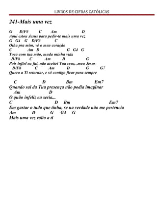 LIVROS DE CIFRAS CATÓLICAS
241-Mais uma vez
G D/F# C Am D
Aqui estou Jesus para pedir-te mais uma vez
G G4 G D/F# C
Olha pra mim, vê o meu coração
C Am D G G4 G
Toca com tua mão, muda minha vida
D/F# C Am D G
Pois infiel eu fui, não aceitei Tua cruz, ,meu Jesus
D/F# C Am D G G7
Quero a Ti retornar, e só contigo ficar para sempre
C D Bm Em7
Quando saí da Tua presença não podia imaginar
Am D
O quão infeliz eu seria...
C D Bm Em7
Em gastar o tudo que tinha, se na verdade não me pertencia
Am D G G4 G
Mais uma vez volto a ti
 
