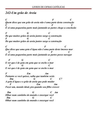 LIVROS DE CIFRAS CATÓLICAS
242-Um grão de Areia
C F C
Quem disse que um grão de areia não é uma parte desta construção
C F C
É só uma pequenina parte mais juntando as partes chego a conclusão
F G C
De que muitos grãos de areia juntos surge a construção
F G C
De que muitos grãos de areia juntos surge a construção
C F C
Que disse que uma gota d´água não é uma parte deste imenso mar
C F C
É só uma pequenina parte mais juntando as partes posso navegar
F G C
E ver que é de gota em gota que se enche o mar
F G C
E ver que é de gota em gota que se enche o mar
F Em Am
Portanto se você quiser, saiba que também serás
Dm G C C7
A gota d´água e o grão de areia que pode mudar
F Em Am
Fazer um, mundo ideal, pra quando seu filho crescer
Dm G C Am
Olhar num cantinho do mundo e enxergar você
Dm G C
Olhar num cantinho do mundo e enxergar você
 