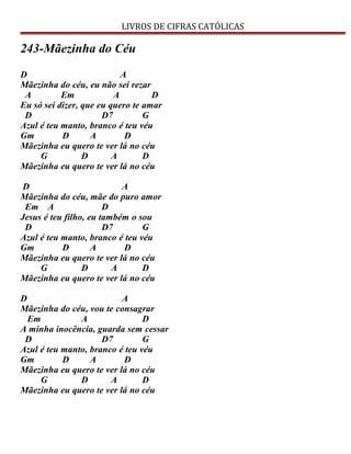 LIVROS DE CIFRAS CATÓLICAS
243-Mãezinha do Céu
D A
Mãezinha do céu, eu não sei rezar
A Em A D
Eu só sei dizer, que eu quero te amar
D D7 G
Azul é teu manto, branco é teu véu
Gm D A D
Mãezinha eu quero te ver lá no céu
G D A D
Mãezinha eu quero te ver lá no céu
D A
Mãezinha do céu, mãe do puro amor
Em A D
Jesus é teu filho, eu também o sou
D D7 G
Azul é teu manto, branco é teu véu
Gm D A D
Mãezinha eu quero te ver lá no céu
G D A D
Mãezinha eu quero te ver lá no céu
D A
Mãezinha do céu, vou te consagrar
Em A D
A minha inocência, guarda sem cessar
D D7 G
Azul é teu manto, branco é teu véu
Gm D A D
Mãezinha eu quero te ver lá no céu
G D A D
Mãezinha eu quero te ver lá no céu
 