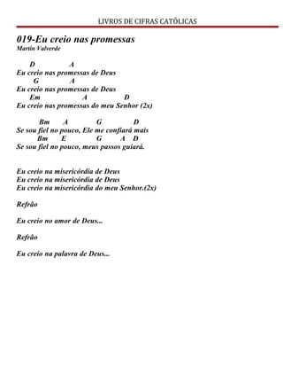 LIVROS DE CIFRAS CATÓLICAS
019-Eu creio nas promessas
Martín Valverde
D A
Eu creio nas promessas de Deus
G A
Eu creio nas promessas de Deus
Em A D
Eu creio nas promessas do meu Senhor (2x)
Bm A G D
Se sou fiel no pouco, Ele me confiará mais
Bm E G A D
Se sou fiel no pouco, meus passos guiará.
Eu creio na misericórdia de Deus
Eu creio na misericórdia de Deus
Eu creio na misericórdia do meu Senhor.(2x)
Refrão
Eu creio no amor de Deus...
Refrão
Eu creio na palavra de Deus...
 