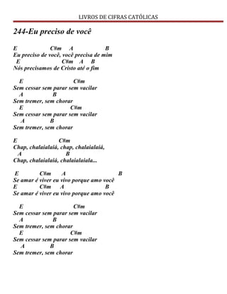 LIVROS DE CIFRAS CATÓLICAS
244-Eu preciso de você
E C#m A B
Eu preciso de você, você precisa de mim
E C#m A B
Nós precisamos de Cristo até o fim
E C#m
Sem cessar sem parar sem vacilar
A B
Sem tremer, sem chorar
E C#m
Sem cessar sem parar sem vacilar
A B
Sem tremer, sem chorar
E C#m
Chap, chalaialaiá, chap, chalaialaiá,
A B
Chap, chalaialaiá, chalaialaiala...
E C#m A B
Se amar é viver eu vivo porque amo você
E C#m A B
Se amar é viver eu vivo porque amo você
E C#m
Sem cessar sem parar sem vacilar
A B
Sem tremer, sem chorar
E C#m
Sem cessar sem parar sem vacilar
A B
Sem tremer, sem chorar
 