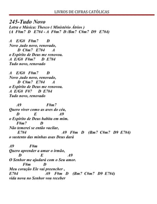 LIVROS DE CIFRAS CATÓLICAS
245-Tudo Novo
Letra e Música: Thesco ( Ministério Átrios )
(A F#m7 D E7#4 - A F#m7 D /Bm7 C#m7 D9 E7#4)
A E/G# F#m7 D
Novo ,tudo novo, renovado,
D C#m7 E7#4 A
o Espírito de Deus me renovou.
A E/G# F#m7 D E7#4
Tudo novo, renovado
A E/G# F#m7 D
Novo ,tudo novo, renovado,
D C#m7 E7#4 A
o Espírito de Deus me renovou.
A E/G# F#7 D E7#4
Tudo novo, renovado
A9 F#m7
Quero viver como as aves do céu,
D E A9
o Espírito de Deus habita em mim.
F#m7 D
Não temerei se então vacilar,
E7#4 A9 F#m D (Bm7 C#m7 D9 E7#4)
o sustento das minhas asas Deus dará
A9 F#m
Quero aprender a amar o irmão,
D E A9
O Senhor me ajudará com o Seu amor.
F#m D
Meu coração Ele vai preencher ,
E7#4 A9 F#m D (Bm7 C#m7 D9 E7#4)
vida nova no Senhor vou receber
 