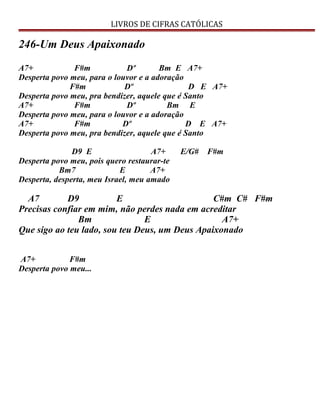 LIVROS DE CIFRAS CATÓLICAS
246-Um Deus Apaixonado
A7+ F#m Dº Bm E A7+
Desperta povo meu, para o louvor e a adoração
F#m Dº D E A7+
Desperta povo meu, pra bendizer, aquele que é Santo
A7+ F#m Dº Bm E
Desperta povo meu, para o louvor e a adoração
A7+ F#m Dº D E A7+
Desperta povo meu, pra bendizer, aquele que é Santo
D9 E A7+ E/G# F#m
Desperta povo meu, pois quero restaurar-te
Bm7 E A7+
Desperta, desperta, meu Israel, meu amado
A7 D9 E C#m C# F#m
Precisas confiar em mim, não perdes nada em acreditar
Bm E A7+
Que sigo ao teu lado, sou teu Deus, um Deus Apaixonado
A7+ F#m
Desperta povo meu...
 