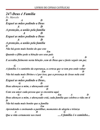 LIVROS DE CIFRAS CATÓLICAS
247-Deus é Família
Pe. Marcelo
D A D
Erguei as mãos pedindo a Deus
A D
A proteção, a união pela família
A D
Erguei as mãos pedindo a Deus
A D
A proteção, a união pela família
D
Não há gesto mais bonito do que este
Em
Quando o filho pede a bênção aos seus pais
A D
E acredita fielmente nesta bênção ,vem de Deus que o farás seguir em paz
G D
A família é o caminho da esperança, a certeza que se tem pra onde voltar
Em A D
Não há nada mais Divino e é por isso, que a presença de Jesus nela está
A D
Erguei as mãos pedindo a Deus..
G D
Deus abençoe a mim, e abençoado está
A D
Com seu amor cada pessoa que se encontra aqui
G D Em A D
Deus abençoe a mim, e abençoado está, cada família que celebra a vida em ti
D
Não há nada mais bonito que a família
Em
Aprendendo e ensinando a partilhar, momentos de alegria e tristeza
A D G
Que a vida certamente nos trará ....A família é o caminho...
 