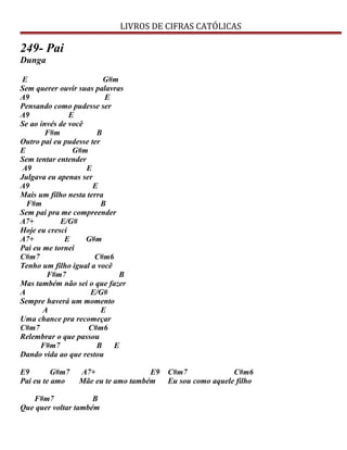 LIVROS DE CIFRAS CATÓLICAS
249- Pai
Dunga
E G#m
Sem querer ouvir suas palavras
A9 E
Pensando como pudesse ser
A9 E
Se ao invés de você
F#m B
Outro pai eu pudesse ter
E G#m
Sem tentar entender
A9 E
Julgava eu apenas ser
A9 E
Mais um filho nesta terra
F#m B
Sem pai pra me compreender
A7+ E/G#
Hoje eu cresci
A7+ E G#m
Pai eu me tornei
C#m7 C#m6
Tenho um filho igual a você
F#m7 B
Mas também não sei o que fazer
A E/G#
Sempre haverá um momento
A E
Uma chance pra recomeçar
C#m7 C#m6
Relembrar o que passou
F#m7 B E
Dando vida ao que restou
E9 G#m7 A7+ E9 C#m7 C#m6
Pai eu te amo Mãe eu te amo também Eu sou como aquele filho
F#m7 B
Que quer voltar também
 