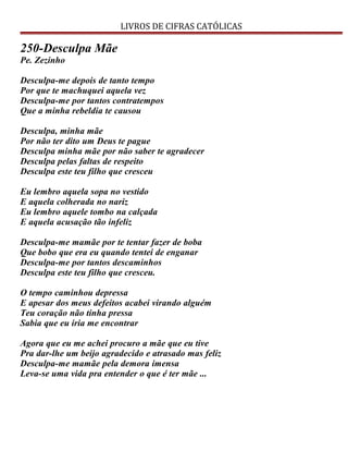 LIVROS DE CIFRAS CATÓLICAS
250-Desculpa Mãe
Pe. Zezinho
Desculpa-me depois de tanto tempo
Por que te machuquei aquela vez
Desculpa-me por tantos contratempos
Que a minha rebeldia te causou
Desculpa, minha mãe
Por não ter dito um Deus te pague
Desculpa minha mãe por não saber te agradecer
Desculpa pelas faltas de respeito
Desculpa este teu filho que cresceu
Eu lembro aquela sopa no vestido
E aquela colherada no nariz
Eu lembro aquele tombo na calçada
E aquela acusação tão infeliz
Desculpa-me mamãe por te tentar fazer de boba
Que bobo que era eu quando tentei de enganar
Desculpa-me por tantos descaminhos
Desculpa este teu filho que cresceu.
O tempo caminhou depressa
E apesar dos meus defeitos acabei virando alguém
Teu coração não tinha pressa
Sabia que eu iria me encontrar
Agora que eu me achei procuro a mãe que eu tive
Pra dar-lhe um beijo agradecido e atrasado mas feliz
Desculpa-me mamãe pela demora imensa
Leva-se uma vida pra entender o que é ter mãe ...
 