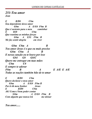 LIVROS DE CIFRAS CATÓLICAS
251-Teu amor
Jean
E B/D# C#m
Sou dependente desse amor
G#m A E/G# F#m B
Que é sustento para o meu caminhar
E B/D C#m
Que reanima as minhas forças
G#m A E/G F#m B
Me faz sentir alegria em viver
G#m C#m A B
Teu amor Jesus é o que eu mais preciso
G#m C#m A B
E nessa canção eu te louvo por isso
G#4 G# G#/C
Quero me entregar em tuas mãos
C#m C#
E sempre te adorar
F#m B A E A/E E A/E
Todas as nações também hão de te amar
E B/D# C#m
Quero declarar o meu amor
G#m A E/G# F#m B
Por ti óh meu Senhor Jesus
E B/D# C#m
Ah! Como é bom poder contar
G#m A E/G# F#m B
Com alguém que nunca irá me deixar
Teu amor......
 