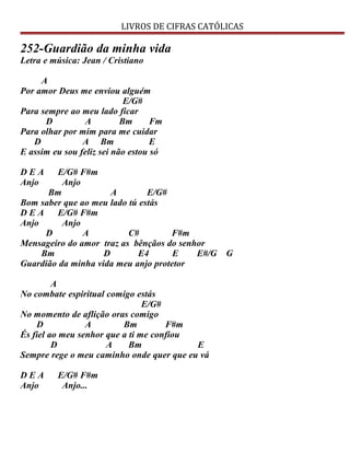 LIVROS DE CIFRAS CATÓLICAS
252-Guardião da minha vida
Letra e música: Jean / Cristiano
A
Por amor Deus me enviou alguém
E/G#
Para sempre ao meu lado ficar
D A Bm Fm
Para olhar por mim para me cuidar
D A Bm E
E assim eu sou feliz sei não estou só
D E A E/G# F#m
Anjo Anjo
Bm A E/G#
Bom saber que ao meu lado tú estás
D E A E/G# F#m
Anjo Anjo
D A C# F#m
Mensageiro do amor traz as bênçãos do senhor
Bm D E4 E E#/G G
Guardião da minha vida meu anjo protetor
A
No combate espiritual comigo estás
E/G#
No momento de aflição oras comigo
D A Bm F#m
És fiel ao meu senhor que a ti me confiou
D A Bm E
Sempre rege o meu caminho onde quer que eu vá
D E A E/G# F#m
Anjo Anjo...
 
