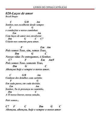 LIVROS DE CIFRAS CATÓLICAS
020-Laços de amor
Rozeli Duque
C G/B Am
Senhor, nos escolheste desde sempre
F G
e conduziste o nosso caminhar.
Em Am
Com laços de amor nos envolveste
Dm G C C7
Criaste-nos somente para amar.
F Em Am
Pois somos Teus, sim, somos Teus,
Dm G C
Nossas vidas Te entregamos, ó Senhor.
C7 F Em Am9
Pois somos Teus, somente Teus,
Dm G C
Abençoa hoje e sempre o nosso amor.
C G/B Am
Cuidaste dos detalhes com carinho
F G
Em cada passo, em cada decisão.
Em Am
Senhor, Tu és presença no caminho,
Dm C
A Ti nosso louvor, nossa canção.
Pois somos...
C7 F C Dm G C
Abençoa, abençoa, hoje e sempre o nosso amor
 