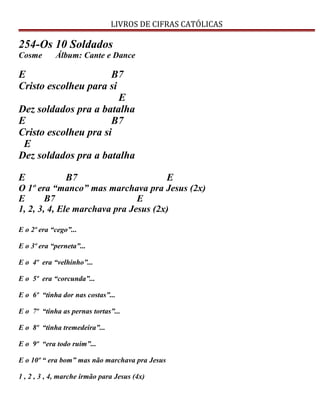 LIVROS DE CIFRAS CATÓLICAS
254-Os 10 Soldados
Cosme Álbum: Cante e Dance
E B7
Cristo escolheu para si
E
Dez soldados pra a batalha
E B7
Cristo escolheu pra si
E
Dez soldados pra a batalha
E B7 E
O 1º era “manco” mas marchava pra Jesus (2x)
E B7 E
1, 2, 3, 4, Ele marchava pra Jesus (2x)
E o 2º era “cego”...
E o 3º era “perneta”...
E o 4º era “velhinho”...
E o 5º era “corcunda”...
E o 6º “tinha dor nas costas”...
E o 7º “tinha as pernas tortas”...
E o 8º “tinha tremedeira”...
E o 9º “era todo ruim”...
E o 10º “ era bom” mas não marchava pra Jesus
1 , 2 , 3 , 4, marche irmão para Jesus (4x)
 