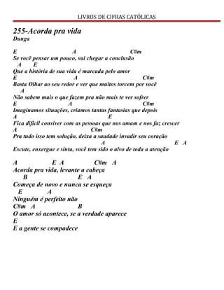 LIVROS DE CIFRAS CATÓLICAS
255-Acorda pra vida
Dunga
E A C#m
Se você pensar um pouco, vai chegar a conclusão
A E
Que a história de sua vida é marcada pelo amor
E A C#m
Basta Olhar ao seu redor e ver que muitos torcem por você
A
Não sabem mais o que fazem pra não mais te ver sofrer
E A C#m
Imaginamos situações, criamos tantas fantasias que depois
A E
Fica difícil conviver com as pessoas que nos amam e nos faz crescer
A C#m
Pra tudo isso tem solução, deixa a saudade invadir seu coração
A E A
Escute, enxergue e sinta, você tem sido o alvo de toda a atenção
A E A C#m A
Acorda pra vida, levante a cabeça
B E A
Começa de novo e nunca se esqueça
E A
Ninguém é perfeito não
C#m A B
O amor só acontece, se a verdade aparece
E
E a gente se compadece
 
