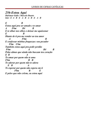 LIVROS DE CIFRAS CATÓLICAS
256-Estou Aqui
Dalvimar Gallo / Marcelo Duarte
Intr: E A B E A B A B E A B
E B
Estou aqui pra ser amado e te amar
A F#m B4 B
E te olhar nos olhos e deixar me apaixonar
E B
Diante de ti pra me render ao teu amor
A F#m B
E confessar minhas fraquezas: sou pecador
F#m C#m
Também estou aqui pra pedir perdão
F#m A B4 B
Pelas almas que ainda não buscam teu coração
E B A
Te amar por quem não te ama
F#m D B
Te adorar por quem não te adora
E B A
Te esperar por quem não espera em ti
F#m B E
E pelos que não crêem, eu estou aqui
 