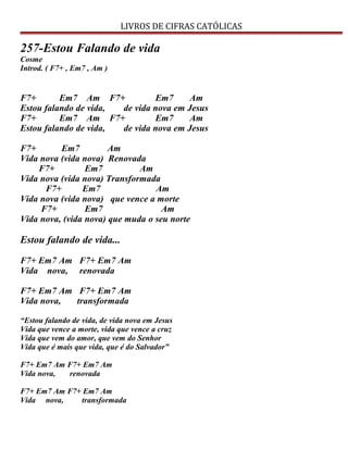 LIVROS DE CIFRAS CATÓLICAS
257-Estou Falando de vida
Cosme
Introd. ( F7+ , Em7 , Am )
F7+ Em7 Am F7+ Em7 Am
Estou falando de vida, de vida nova em Jesus
F7+ Em7 Am F7+ Em7 Am
Estou falando de vida, de vida nova em Jesus
F7+ Em7 Am
Vida nova (vida nova) Renovada
F7+ Em7 Am
Vida nova (vida nova) Transformada
F7+ Em7 Am
Vida nova (vida nova) que vence a morte
F7+ Em7 Am
Vida nova, (vida nova) que muda o seu norte
Estou falando de vida...
F7+ Em7 Am F7+ Em7 Am
Vida nova, renovada
F7+ Em7 Am F7+ Em7 Am
Vida nova, transformada
“Estou falando de vida, de vida nova em Jesus
Vida que vence a morte, vida que vence a cruz
Vida que vem do amor, que vem do Senhor
Vida que é mais que vida, que é do Salvador”
F7+ Em7 Am F7+ Em7 Am
Vida nova, renovada
F7+ Em7 Am F7+ Em7 Am
Vida nova, transformada
 