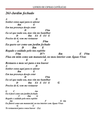 LIVROS DE CIFRAS CATÓLICAS
261-Jardim fechado
A D
Senhor estou aqui para te adorar
Bm E
Em tua presença desejo estar
D F#m
Eu sei que nada sou, mas vim me humilhar
D Bm E4 E E4 E
Preciso de ti, vem me restaurar
A F#m
Eu quero ser como um jardim fechado
D Bm E
Regado e cuidado pelo teu espírito
F#m D7+ Bm E F#m
Flua em mim como um manancial, no meu interior com Águas Vivas
E A
Restaura o meu ser para o teu louvor
A D
Senhor estou aqui para te adorar
Bm E
Em tua presença desejo estar
D F#m
Eu sei que nada sou, mas vim me humilhar
D Bm E4 E E4 E G
Preciso de ti, vem me restaurar
G C Am
Eu ti farei como um jardim fechado
F Dm G
Regado e cuidado pelo meu espírito
Am F G Am
Eu fluirei como um manancial, no teu interior com Águas Vivas
G C
Te restaurarei para o meu louvor (2x)
 